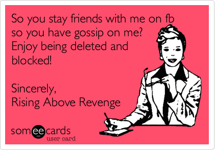 So you stay friends with me on fb so you have gossip on me?
Enjoy being deleted and
blocked!

Sincerely,
Rising Above Revenge