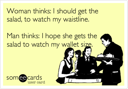 Woman thinks: I should get the salad, to watch my waistline.

Man thinks: I hope she gets the salad to watch my wallet size.