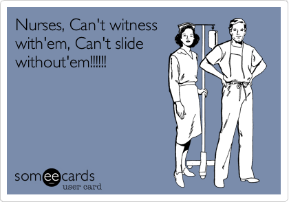 Nurses, Can't witness
with'em, Can't slide
without'em!!!!!!
