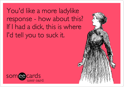 You'd like a more ladylikeresponse - how about this? If I had a dick, this is whereI'd tell you to suck it.