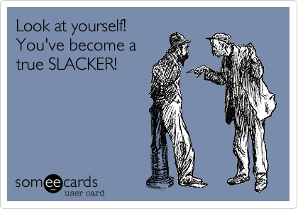 Look at yourself!You've become atrue SLACKER!