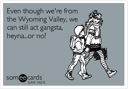 Even though we're fromthe Wyoming Valley, wecan still act gangsta,heyna...or no?
