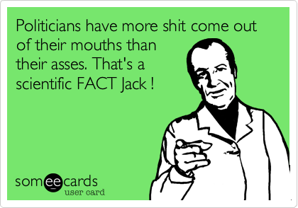 Politicians have more shit come out of their mouths thantheir asses. That's ascientific FACT Jack !