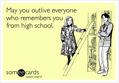 May you outlive everyone
who remembers you
from high school.