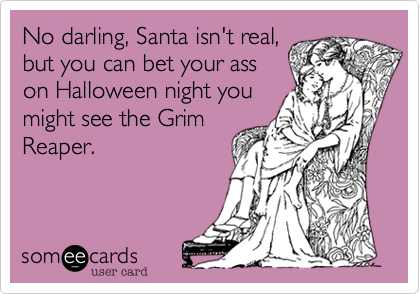 No darling, Santa isn't real,but you can bet your asson Halloween night youmight see the GrimReaper. 
