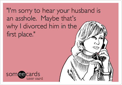 "I'm sorry to hear your husband is an asshole.  Maybe that's 
why I divorced him in the
first place."
