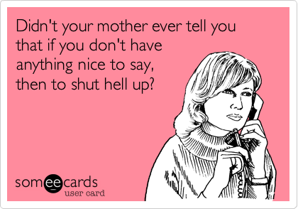 Didn't your mother ever tell you that if you don't have
anything nice to say,
then to shut hell up?