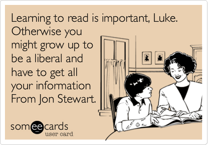 Learning to read is important, Luke.Otherwise youmight grow up tobe a liberal and have to get all your informationFrom Jon Stewart. 