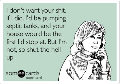 I don't want your shit.If I did, I'd be pumping septic tanks, and yourhouse would be thefirst I'd stop at. But I'mnot, so shut the hellup.