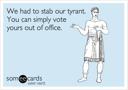 We had to stab our tyrant.You can simply voteyours out of office.
