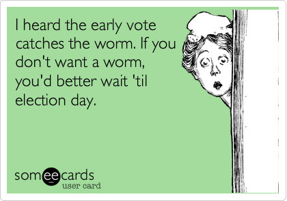 I heard the early vote
catches the worm. If you
don't want a worm,
you'd better wait 'til 
election day. 