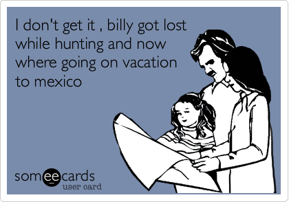 I don't get it , billy got lost
while hunting and now
where going on vacation
to mexico