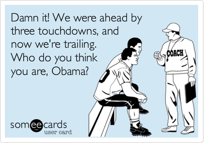 Damn it! We were ahead bythree touchdowns, and now we're trailing.  Who do you thinkyou are, Obama?