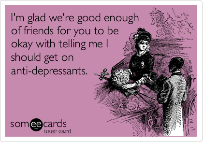 I'm glad we're good enough
of friends for you to be 
okay with telling me I 
should get on
anti-depressants. 