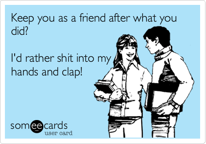 Keep you as a friend after what you did?  I'd rather shit into my hands and clap!