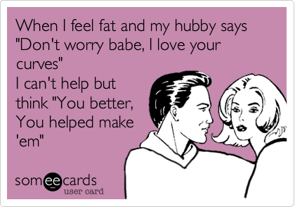 When I feel fat and my hubby says "Don't worry babe, I love your curves"
I can't help but
think "You better,
You helped make
'em"