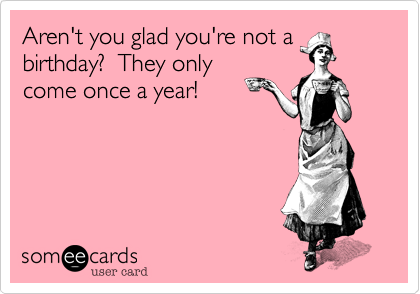 Aren't you glad you're not abirthday?  They onlycome once a year!
