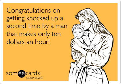 Congratulations ongetting knocked up asecond time by a manthat makes only tendollars an hour!