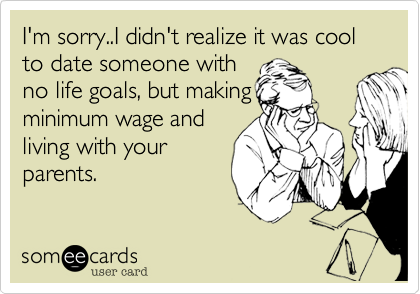 I'm sorry..I didn't realize it was cool to date someone withno life goals, but makingminimum wage andliving with yourparents. 