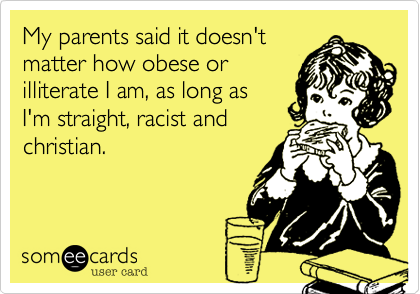 My parents said it doesn'tmatter how obese orilliterate I am, as long asI'm straight, racist andchristian.