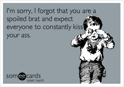 I'm sorry, I forgot that you are a spoiled brat and expecteveryone to constantly kissyour ass.