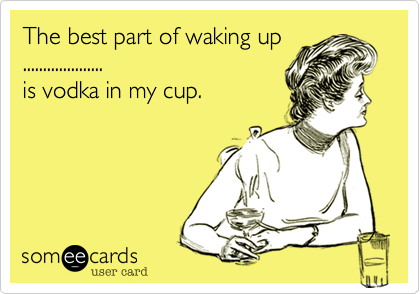 The best part of waking up....................is vodka in my cup.