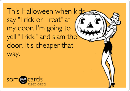 This Halloween when kids
say "Trick or Treat" at
my door, I'm going to
yell "Trick!" and slam the
door. It's cheaper that
way.