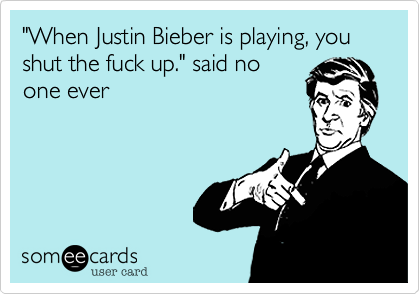 "When Justin Bieber is playing, you shut the fuck up." said no
one ever
