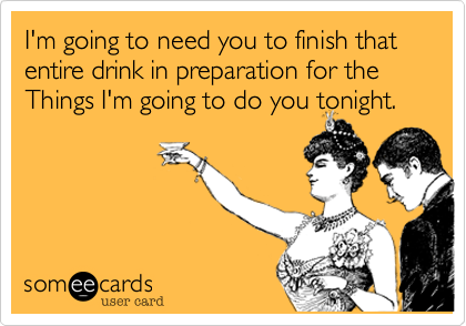 I'm going to need you to finish that entire drink in preparation for the Things I'm going to do you tonight.
