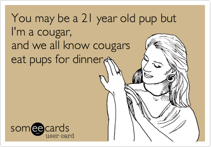 You may be a 21 year old pup but I'm a cougar,
and we all know cougars
eat pups for dinner.