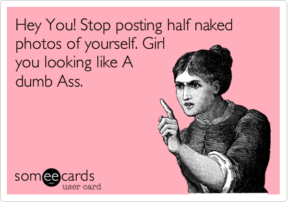 Hey You! Stop posting half naked photos of yourself. Girlyou looking like Adumb Ass.