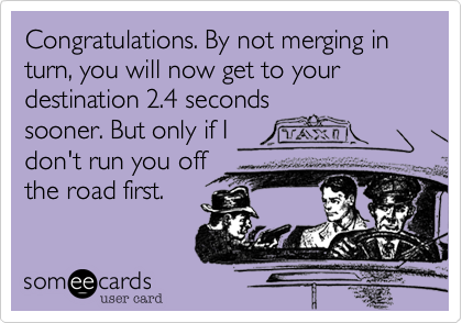 Congratulations. By not merging in turn, you will now get to your destination 2.4 seconds
sooner. But only if I
don't run you off
the road first.