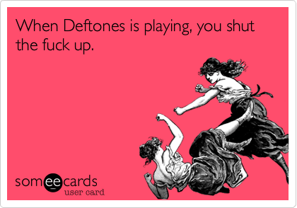 When Deftones is playing, you shut the fuck up.