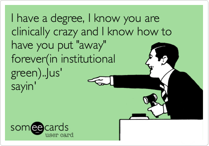I have a degree, I know you are clinically crazy and I know how to have you put "away"forever(in institutionalgreen)..Jus'sayin'