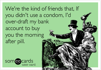 We're the kind of friends that, If you didn't use a condom, I'dover-draft my bankaccount to buyyou the morningafter pill.