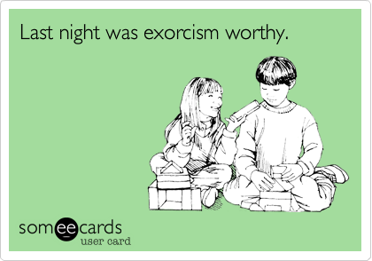 Last night was exorcism worthy.