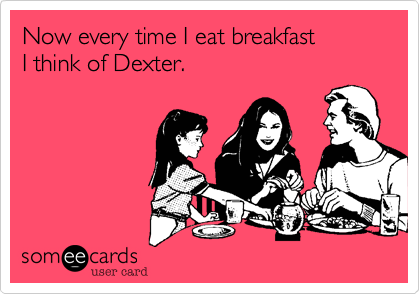 Now every time I eat breakfast 
I think of Dexter.