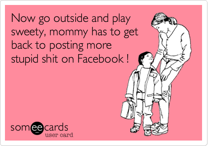 Now go outside and playsweety, mommy has to getback to posting morestupid shit on Facebook !