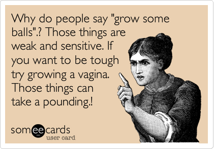 Why do people say "grow some balls".? Those things areweak and sensitive. Ifyou want to be toughtry growing a vagina.Those things cantake a pounding.! 