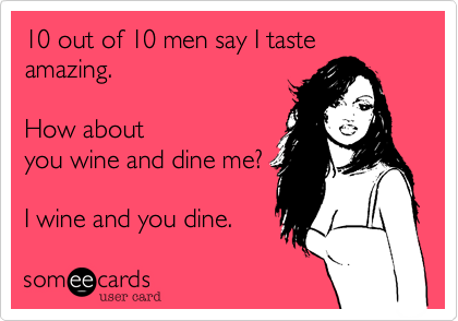 10 out of 10 men say I taste amazing.  How aboutyou wine and dine me?I wine and you dine.