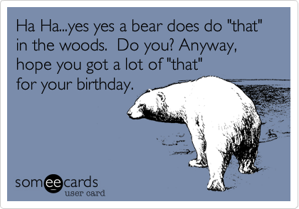 Ha Ha...yes yes a bear does do "that" in the woods.  Do you? Anyway, hope you got a lot of "that"for your birthday.