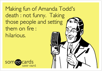 Making fun of Amanda Todd's death : not funny.  Taking
those people and setting
them on fire :
hilarious.