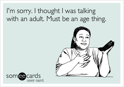 I'm sorry. I thought I was talking with an adult. Must be an age thing.