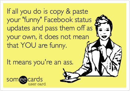 If all you do is copy & paste
your "funny" Facebook status 
updates and pass them off as
your own, it does not mean
that YOU are funny.

It means you're an ass. 