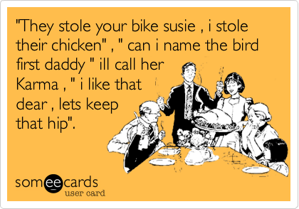 "They stole your bike susie , i stole their chicken" , " can i name the bird first daddy " ill call her
Karma , " i like that
dear , lets keep
that hip".