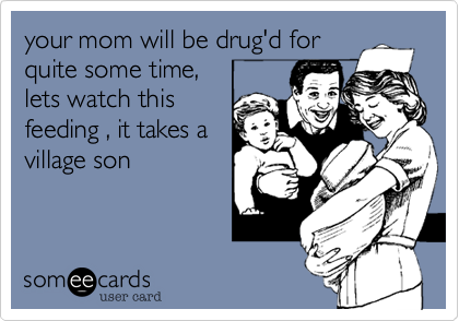 your mom will be drug'd for
quite some time, 
lets watch this
feeding , it takes a
village son