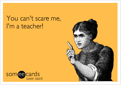 
You can't scare me,  
I'm a teacher!