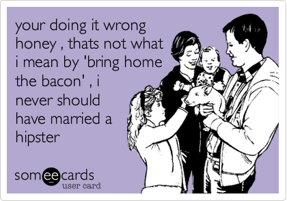 your doing it wrong
honey , thats not what
i mean by 'bring home
the bacon' , i
never should
have married a
hipster