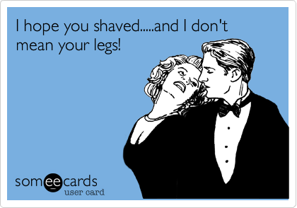 I hope you shaved.....and I don't mean your legs!