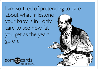 I am so tired of pretending to care about what milestone
your baby is in I only
care to see how fat
you get as the years
go on. 